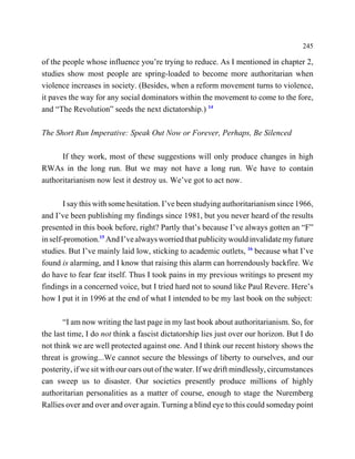 245

of the people whose influence you’re trying to reduce. As I mentioned in chapter 2,
studies show most people are spring-loaded to become more authoritarian when
violence increases in society. (Besides, when a reform movement turns to violence,
it paves the way for any social dominators within the movement to come to the fore,
and “The Revolution” seeds the next dictatorship.) 14

The Short Run Imperative: Speak Out Now or Forever, Perhaps, Be Silenced

      If they work, most of these suggestions will only produce changes in high
RWAs in the long run. But we may not have a long run. We have to contain
authoritarianism now lest it destroy us. We’ve got to act now.

        I say this with some hesitation. I’ve been studying authoritarianism since 1966,
and I’ve been publishing my findings since 1981, but you never heard of the results
presented in this book before, right? Partly that’s because I’ve always gotten an “F”
in self-promotion.15 And I’ve always worried that publicity would invalidate my future
studies. But I’ve mainly laid low, sticking to academic outlets, 16 because what I’ve
found is alarming, and I know that raising this alarm can horrendously backfire. We
do have to fear fear itself. Thus I took pains in my previous writings to present my
findings in a concerned voice, but I tried hard not to sound like Paul Revere. Here’s
how I put it in 1996 at the end of what I intended to be my last book on the subject:

       “I am now writing the last page in my last book about authoritarianism. So, for
the last time, I do not think a fascist dictatorship lies just over our horizon. But I do
not think we are well protected against one. And I think our recent history shows the
threat is growing...We cannot secure the blessings of liberty to ourselves, and our
posterity, if we sit with our oars out of the water. If we drift mindlessly, circumstances
can sweep us to disaster. Our societies presently produce millions of highly
authoritarian personalities as a matter of course, enough to stage the Nuremberg
Rallies over and over and over again. Turning a blind eye to this could someday point
 