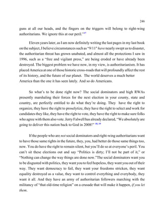 246

guns at all our heads, and the fingers on the triggers will belong to right-wing
authoritarians. We ignore this at our peril.”17

        Eleven years later, as I am now definitely writing the last pages in my last book
on the subject, I believe circumstances such as “9/11" have nearly swept us to disaster,
the authoritarian threat has grown unabated, and almost all the protections I saw in
1996, such as a “free and vigilant press,” are being eroded or have already been
destroyed. The biggest problem we have now, in my view, is authoritarianism. It has
placed America at one of those historic cross-roads that will profoundly affect the rest
of its history, and the future of our planet. The world deserves a much better
America than the one it has seen lately. And so do Americans.

      So what’s to be done right now? The social dominators and high RWAs
presently marshaling their forces for the next election in your county, state and
country, are perfectly entitled to do what they’re doing. They have the right to
organize, they have the right to proselytize, they have the right to select and work for
candidates they like, they have the right to vote, they have the right to make sure folks
who agree with them also vote. Jerry Falwell has already declared, “We absolutely are
going to deliver this nation back to God in 2008!” 18, 19

       If the people who are not social dominators and right-wing authoritarians want
to have those same rights in the future, they, you, had better do those same things too,
now. You do have the right to remain silent, but you’ll do so at everyone’s peril. You
can’t sit these elections out and say “Politics is dirty; I’ll not be part of it,” or
“Nothing can change the way things are done now.”The social dominators want you
to be disgusted with politics, they want you to feel hopeless, they want you out of their
way. They want democracy to fail, they want your freedoms stricken, they want
equality destroyed as a value, they want to control everything and everybody, they
want it all. And they have an army of authoritarian followers marching with the
militancy of “that old-time religion” on a crusade that will make it happen, if you let
them.
 