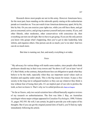 247


       Research shows most people are not in this army. However Americans have,
for the most part, been standing on the sidewalk quietly staring at this authoritarian
parade as it marches on. You can watch it tear American democracy apart, bit by bit,
bite by bite. Or you can exercise your rights too, while you still have them, and get
just as concerned, active, and giving to protect yourself and your country. If you, and
other liberals, other moderates, other conservatives with conscience do, then
everything can turn out all right. But we have to get going. If you are the only person
you know who grasps what’s happening, then you’ve got to take leadership, help
inform, and organize others. One person can do so much; you’ve no idea! And two
can do so much more.

           But time is running out, fast, and nearly everything is at stake.

                                         Notes

1
  My advocacy for various things will startle some readers, since people often think
professors should stay in their ivory towers and “be above it all” (or at least “out of
it”). But I think, to the contrary, that professors have an obligation to speak what they
believe to be the truth, especially when they see important social values such as
freedom and equality under attack. This is the big reason for tenure. It pays a free
society in the long run to safeguard teachers so they can say whatever they think is
true without fear of losing their jobs. It’s an implicit part of our role to profess the
truth, as best we know it. That’s why we’re called profess-ors. Back to Chapter

2
  So far as I know, only two social scientists have offered basically negative reviews
of my research on authoritarianism. The first was John J. Ray, an Australian
sociologist whose major critique appeared in Canadian Psychologist, 1990, Volume
31, pages 392-393. He will, I am certain, be glad to provide you with copies of his
thoughts. But if you can get the original journal (lots of luck!), you’ll find my reply
immediately following his article.
 