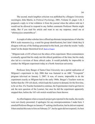 248

      The second, much lengthier criticism was published by a Rutgers University
sociologist, John Martin, in Political Psychology, 2001, Volume 22, pages 1-26. I
prepared a reply to it but withdrew it from the journal when the editors told me I
would not be allowed to respond to any further comments Professor Martin might
make. But if you read his article and want to see my response, email me at
“altemey@cc.umanitoba.ca”.


      A couple of other scholars have offered up alternate interpretations of what the
RWA scale measures (e.g. a need for group identification), but I don’t think they’d
disagree with any of the findings presented in this book, just what the results “really
mean”on the deeper theoretical level. Back to Chapter
3
 Milgram took a LOT of heat over the ethics of his experiment. Most commentators
eventually agreed that his study met the ethical guidelines of the time, but his study
also led to a revision of those ethical codes. It would probably be impossible to
conduct the Milgram experiment today at a North American university.

       Professor Jerry Burger of Santa Clara University ran a partial replication of
Milgram’s experiment in July 2006 that was featured in an ABC “Viewpoint”
program televised on January 3, 2007. It was, of course, impossible to do the
experiment exactly as Milgram had in the early 1960s. Burger’s Teachers went no
further than the 150 volt shock, which leads the Learner to demand, for the first time,
to be set free. If a Teacher hesitated to continue, the Experimenter tried to get him to
ask the next question of the Learner, but once he did the experiment apparently
stopped then, before the 165 volt switch would have been thrown.


       As often happens when a research project gets reported in the media, the results
were not clearly presented. (I apologize for any misrepresentations I make here. I
emailed Professor Burger on January 4th seeking clarification, but he did not respond.
I then emailed this note to him on February 21st, but he again did not respond.) As best
 