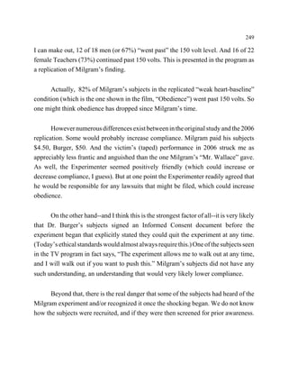 249

I can make out, 12 of 18 men (or 67%) “went past” the 150 volt level. And 16 of 22
female Teachers (73%) continued past 150 volts. This is presented in the program as
a replication of Milgram’s finding.


      Actually, 82% of Milgram’s subjects in the replicated “weak heart-baseline”
condition (which is the one shown in the film, “Obedience”) went past 150 volts. So
one might think obedience has dropped since Milgram’s time.


       However numerous differences exist between in the original study and the 2006
replication. Some would probably increase compliance. Milgram paid his subjects
$4.50, Burger, $50. And the victim’s (taped) performance in 2006 struck me as
appreciably less frantic and anguished than the one Milgram’s “Mr. Wallace” gave.
As well, the Experimenter seemed positively friendly (which could increase or
decrease compliance, I guess). But at one point the Experimenter readily agreed that
he would be responsible for any lawsuits that might be filed, which could increase
obedience.


       On the other hand--and I think this is the strongest factor of all--it is very likely
that Dr. Burger’s subjects signed an Informed Consent document before the
experiment began that explicitly stated they could quit the experiment at any time.
(Today’s ethical standards would almost always require this.) One of the subjects seen
in the TV program in fact says, “The experiment allows me to walk out at any time,
and I will walk out if you want to push this.” Milgram’s subjects did not have any
such understanding, an understanding that would very likely lower compliance.


      Beyond that, there is the real danger that some of the subjects had heard of the
Milgram experiment and/or recognized it once the shocking began. We do not know
how the subjects were recruited, and if they were then screened for prior awareness.
 