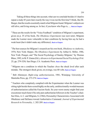 250

        Taking all these things into account, what can we conclude besides it’s hard to
repeat a study 45 years later exactly the way it was run the first time? I think, like Dr.
Burger, that the results essentially match what Milgram found. Milgram’s subjects are
still alive, and living among us. In fact, if you know who Pogo is, .... Back to Chapter

4
 These are the results for the “Voice Feedback” condition of Milgram’s experiment,
given on p. 35 of his book, The Obedience Experiments (see next note). Milgram
made the Learner more vulnerable in later conditions by having him say he had a
weak heart (but it didn't make any difference). Back to Chapter

5
 The best sources for Milgram’s research are his own book, Obedience to Authority,
1974, New York: Harper, The Obedience Experiments by Arthur G. Miller, 1986,
New York: Praeger, and “The Social Psychology of Stanley Milgram,” by Thomas
Blass, 1992, in M. P. Zanna (Ed.), Advances in Experimental Social Psychology (Vol.
25, pp. 279-329): San Diego, CA: Academic Press. Back to Chapter
6
 Milgram ran a condition in which the Teacher chose the shock level after each
mistake. The strongest shock given, on average, was 60 volts. Back to Chapter
7
 Bob Altemeyer, Right-wing authoritarianism, 1981, Winnipeg: University of
Manitoba Press, pp. 273-274. Back to Chapter
8
  Teachers who completely complied with the Experimenter when the Learner was
sitting right beside them scored highly on the early, unidirectionally-worded measure
of authoritarianism called the Fascism Scale. So your worst enemy might find your
executioner much faster if he only puts authoritarian followers in the Teacher’s chair.
See Elms, A. C. and Milgram, S. (1966), Personality Characteristics Associated with
Obedience and Defiance toward Authoritative Command. Journal of Experimental
Research in Personality, 1, 282-289. Back to Chapter
 