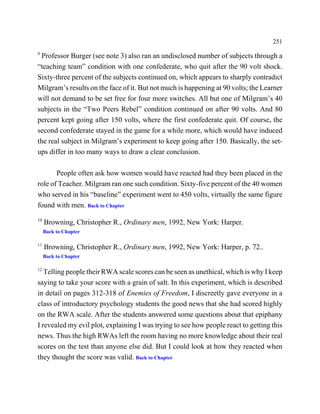 251
9
 Professor Burger (see note 3) also ran an undisclosed number of subjects through a
“teaching team” condition with one confederate, who quit after the 90 volt shock.
Sixty-three percent of the subjects continued on, which appears to sharply contradict
Milgram’s results on the face of it. But not much is happening at 90 volts; the Learner
will not demand to be set free for four more switches. All but one of Milgram’s 40
subjects in the “Two Peers Rebel” condition continued on after 90 volts. And 80
percent kept going after 150 volts, where the first confederate quit. Of course, the
second confederate stayed in the game for a while more, which would have induced
the real subject in Milgram’s experiment to keep going after 150. Basically, the set-
ups differ in too many ways to draw a clear conclusion.

       People often ask how women would have reacted had they been placed in the
role of Teacher. Milgram ran one such condition. Sixty-five percent of the 40 women
who served in his “baseline” experiment went to 450 volts, virtually the same figure
found with men. Back to Chapter
10
     Browning, Christopher R., Ordinary men, 1992, New York: Harper.
     Back to Chapter

11
     Browning, Christopher R., Ordinary men, 1992, New York: Harper, p. 72..
     Back to Chapter

12
   Telling people their RWA scale scores can be seen as unethical, which is why I keep
saying to take your score with a grain of salt. In this experiment, which is described
in detail on pages 312-318 of Enemies of Freedom, I discreetly gave everyone in a
class of introductory psychology students the good news that she had scored highly
on the RWA scale. After the students answered some questions about that epiphany
I revealed my evil plot, explaining I was trying to see how people react to getting this
news. Thus the high RWAs left the room having no more knowledge about their real
scores on the test than anyone else did. But I could look at how they reacted when
they thought the score was valid. Back to Chapter
 