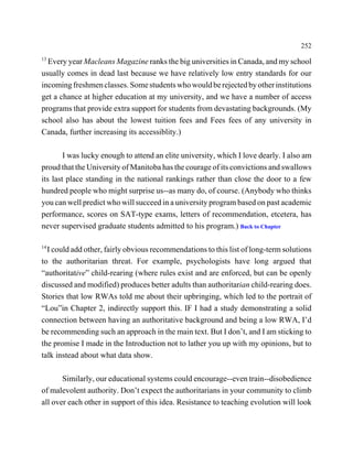 252
13
  Every year Macleans Magazine ranks the big universities in Canada, and my school
usually comes in dead last because we have relatively low entry standards for our
incoming freshmen classes. Some students who would be rejected by other institutions
get a chance at higher education at my university, and we have a number of access
programs that provide extra support for students from devastating backgrounds. (My
school also has about the lowest tuition fees and Fees fees of any university in
Canada, further increasing its accessiblity.)

        I was lucky enough to attend an elite university, which I love dearly. I also am
proud that the University of Manitoba has the courage of its convictions and swallows
its last place standing in the national rankings rather than close the door to a few
hundred people who might surprise us--as many do, of course. (Anybody who thinks
you can well predict who will succeed in a university program based on past academic
performance, scores on SAT-type exams, letters of recommendation, etcetera, has
never supervised graduate students admitted to his program.) Back to Chapter

14
  I could add other, fairly obvious recommendations to this list of long-term solutions
to the authoritarian threat. For example, psychologists have long argued that
“authoritative” child-rearing (where rules exist and are enforced, but can be openly
discussed and modified) produces better adults than authoritarian child-rearing does.
Stories that low RWAs told me about their upbringing, which led to the portrait of
“Lou”in Chapter 2, indirectly support this. IF I had a study demonstrating a solid
connection between having an authoritative background and being a low RWA, I’d
be recommending such an approach in the main text. But I don’t, and I am sticking to
the promise I made in the Introduction not to lather you up with my opinions, but to
talk instead about what data show.

       Similarly, our educational systems could encourage--even train--disobedience
of malevolent authority. Don’t expect the authoritarians in your community to climb
all over each other in support of this idea. Resistance to teaching evolution will look
 