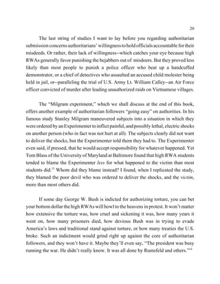 20

       The last string of studies I want to lay before you regarding authoritarian
submission concerns authoritarians’ willingness to hold officials accountable for their
misdeeds. Or rather, their lack of willingness--which catches your eye because high
RWAs generally favor punishing the bejabbers out of misdoers. But they proved less
likely than most people to punish a police officer who beat up a handcuffed
demonstrator, or a chief of detectives who assaulted an accused child molester being
held in jail, or--paralleling the trial of U.S. Army Lt. William Calley--an Air Force
officer convicted of murder after leading unauthorized raids on Vietnamese villages.

       The “Milgram experiment,” which we shall discuss at the end of this book,
offers another example of authoritarian followers “going easy” on authorities. In his
famous study Stanley Milgram maneuvered subjects into a situation in which they
were ordered by an Experimenter to inflict painful, and possibly lethal, electric shocks
on another person (who in fact was not hurt at all). The subjects clearly did not want
to deliver the shocks, but the Experimenter told them they had to. The Experimenter
even said, if pressed, that he would accept responsibility for whatever happened. Yet
Tom Blass of the University of Maryland at Baltimore found that high RWA students
tended to blame the Experimenter less for what happened to the victim than most
students did.15 Whom did they blame instead? I found, when I replicated the study,
they blamed the poor devil who was ordered to deliver the shocks, and the victim,
more than most others did.

      If some day George W. Bush is indicted for authorizing torture, you can bet
your bottom dollar the high RWAs will howl to the heavens in protest. It won’t matter
how extensive the torture was, how cruel and sickening it was, how many years it
went on, how many prisoners died, how devious Bush was in trying to evade
America’s laws and traditional stand against torture, or how many treaties the U.S.
broke. Such an indictment would grind right up against the core of authoritarian
followers, and they won’t have it. Maybe they’ll even say, “The president was busy
running the war. He didn’t really know. It was all done by Rumsfeld and others.”16
 