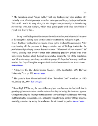 254
16
   My hesitation about “going public” with my findings may also explain why
virtually none of what you now know has ever appeared in psychology text books.
This stuff would fit very nicely in the chapters on personality in introductory
psychology texts, for example, which have gotten pretty dull since the demise of
Freud. But it never has. .

        In my certifiably paranoid moments I wonder whether publishers recoil in terror
at the thought of putting out a textbook that will offend the Religious Right.
If so, I doubt anyone had to even make a phone call to produce this censorship. After
experiencing all the pressure to keep evolution out of biology textbooks, the
publishers might simply censor themselves now: “Who needs all that trouble?” Of
course, ducking that trouble rather than offending pressure groups who want
unfavorable findings about themselves squelched means the rest of the population
won’t learn the dangerous things about these groups. Perhaps that’s wrong, or at least
unwise. So if a prof thought some part of this on-line book was relevant to her course...
Back to Chapter

17
  Altemeyer, B., The Authoritarian Specter, 1996, Cambridge, MA: Harvard
University Press, p. 306. Back to Chapter
18
  The quote is from Alexandra Pelosi’s film, “Friends of God,” broadcast on HBO
on January 25, 2007. Back to Chapter

19
  Some high RWAs may be especially energized now because the backlash that is
growing against their causes convinces them that they are being discriminated against.
Overgeneralizing the findings that reveal their shortcomings would indeed be wrong.
But these highly prejudiced people appear to be performing another of their amazing
mental gymnastics by seeing themselves as the victims of prejudice. Back to Chapter
 