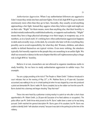 21

       Authoritarian Aggression. When I say authoritarian followers are aggressive
I don’t mean they stride into bars and start fights. First of all, high RWAs go to church
enormously more often than they go to bars. Secondly, they usually avoid anything
approaching a fair fight. Instead they aggress when they believe right and might are
on their side. “Right” for them means, more than anything else, that their hostility is
(in their minds) endorsed by established authority, or supports such authority. “Might”
means they have a huge physical advantage over their target, in weaponry say, or in
numbers, as in a lynch mob. It’s striking how often authoritarian aggression happens
in dark and cowardly ways, in the dark, by cowards who later will do everything they
possibly can to avoid responsibility for what they did. Women, children, and others
unable to defend themselves are typical victims. Even more striking, the attackers
typically feel morally superior to the people they are assaulting in an unfair fight. We
shall see research evidence in the next chapter that this self-righteousness plays a huge
role in high RWAs’ hostility.

      Believe it or not, researchers are not allowed to organize murderous mobs to
study hostility. So we have to study authoritarian aggression in subtler ways. For
example:

         You are a judge presiding at the trial of “The People vs. Robert Smith.” Evidence introduced in
court indicates that on the evening of May 23rd, a Mr. Matthew Burns (a 47-year-old, Caucasian
accountant) was walking to his car in a hotel parking lot when he was stopped by a man who produced
a pistol and demanded Mr. Burns’ wallet. Mr. Burns complied, but as the robber ran from the scene Mr.
Burns ducked into a doorway and began shouting “Stop that man!”

        These cries were heard by a policeman cruising nearby in a patrol car who after a short chase
apprehended a Mr. Robert Smith, (a 28-year-old Caucasian of no fixed address or occupation). The
police officer saw Mr. Smith throw what proved to be Mr. Burns’ wallet down a sewer as he was being
pursued. Smith matched the general description Mr. Burns gave of his assailant, but Mr. Burns was
unable to identify Smith “with absolute certainty” because it was dark in the parking lot at the time of the
robbery.
 