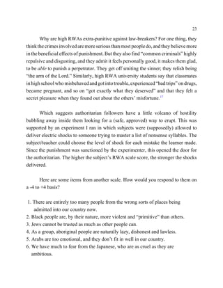 23

       Why are high RWAs extra-punitive against law-breakers? For one thing, they
think the crimes involved are more serious than most people do, and they believe more
in the beneficial effects of punishment. But they also find “common criminals” highly
repulsive and disgusting, and they admit it feels personally good, it makes them glad,
to be able to punish a perpetrator. They get off smiting the sinner; they relish being
“the arm of the Lord.” Similarly, high RWA university students say that classmates
in high school who misbehaved and got into trouble, experienced “bad trips” on drugs,
became pregnant, and so on “got exactly what they deserved” and that they felt a
secret pleasure when they found out about the others’ misfortune.17

       Which suggests authoritarian followers have a little volcano of hostility
bubbling away inside them looking for a (safe, approved) way to erupt. This was
supported by an experiment I ran in which subjects were (supposedly) allowed to
deliver electric shocks to someone trying to master a list of nonsense syllables. The
subject/teacher could choose the level of shock for each mistake the learner made.
Since the punishment was sanctioned by the experimenter, this opened the door for
the authoritarian. The higher the subject’s RWA scale score, the stronger the shocks
delivered.

       Here are some items from another scale. How would you respond to them on
a -4 to +4 basis?

 1. There are entirely too many people from the wrong sorts of places being
    admitted into our country now.
2. Black people are, by their nature, more violent and “primitive” than others.
3. Jews cannot be trusted as much as other people can.
4. As a group, aboriginal people are naturally lazy, dishonest and lawless.
5. Arabs are too emotional, and they don’t fit in well in our country.
6. We have much to fear from the Japanese, who are as cruel as they are
   ambitious.
 