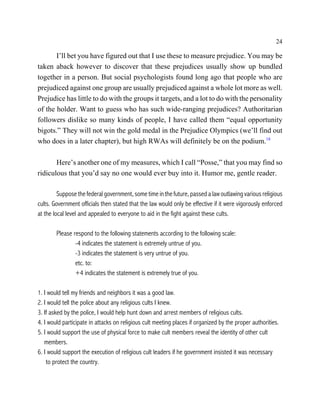 24

       I’ll bet you have figured out that I use these to measure prejudice. You may be
taken aback however to discover that these prejudices usually show up bundled
together in a person. But social psychologists found long ago that people who are
prejudiced against one group are usually prejudiced against a whole lot more as well.
Prejudice has little to do with the groups it targets, and a lot to do with the personality
of the holder. Want to guess who has such wide-ranging prejudices? Authoritarian
followers dislike so many kinds of people, I have called them “equal opportunity
bigots.” They will not win the gold medal in the Prejudice Olympics (we’ll find out
who does in a later chapter), but high RWAs will definitely be on the podium.18

       Here’s another one of my measures, which I call “Posse,” that you may find so
ridiculous that you’d say no one would ever buy into it. Humor me, gentle reader.

         Suppose the federal government, some time in the future, passed a law outlawing various religious
cults. Government officials then stated that the law would only be effective if it were vigorously enforced
at the local level and appealed to everyone to aid in the fight against these cults.

        Please respond to the following statements according to the following scale:
                -4 indicates the statement is extremely untrue of you.
                -3 indicates the statement is very untrue of you.
                etc. to:
                +4 indicates the statement is extremely true of you.

1. I would tell my friends and neighbors it was a good law.
2. I would tell the police about any religious cults I knew.
3. If asked by the police, I would help hunt down and arrest members of religious cults.
4. I would participate in attacks on religious cult meeting places if organized by the proper authorities.
5. I would support the use of physical force to make cult members reveal the identity of other cult
   members.
6. I would support the execution of religious cult leaders if he government insisted it was necessary
    to protect the country.
 