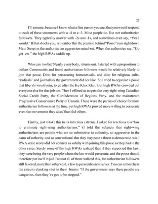 25

      I’ll assume, because I know what a fine person you are, that you would respond
to each of these statements with a -4 or a -3. Most people do. But not authoritarian
followers. They typically answer with -2s and -1s, and sometimes even say, “Yes I
would.” If that shocks you, remember that the premise behind “Posse” runs right down
Main Street in the authoritarian aggression mind-set. When the authorities say, “Go
get ‘em,” the high RWAs saddle up.

        Who can ‘em be? Nearly everybody, it turns out. I started with a proposition to
outlaw Communists and found authoritarian followers would be relatively likely to
join that posse. Ditto for persecuting homosexuals, and ditto for religious cults,
“radicals” and journalists the government did not like. So I tried to organize a posse
that liberals would join, to go after the Ku Klux Klan. But high RWAs crowded out
everyone else for that job too. Then I offered as targets the very right-wing Canadian
Social Credit Party, the Confederation of Regions Party, and the mainstream
Progressive Conservative Party of Canada. These were the parties of choice for most
authoritarian followers at the time, yet high RWAs proved more willing to persecute
even the movements they liked than did others.

        Finally, just to take this to its ludicrous extreme, I asked for reactions to a “law
to eliminate right-wing authoritarians.” (I told the subjects that right-wing
authoritarians are people who are so submissive to authority, so aggressive in the
name of authority, and so conventional that they may pose a threat to democratic rule.)
RWA scale scores did not connect as solidly with joining this posse as they had in the
other cases. Surely some of the high RWAs realized that if they supported this law,
they were being the very people whom the law would persecute, and the posse should
therefore put itself in jail. But not all of them realized this, for authoritarian followers
still favored, more than others did, a law to persecute themselves. You can almost hear
the circuits clanking shut in their brains: “If the government says these people are
dangerous, then they’ve got to be stopped.”
 