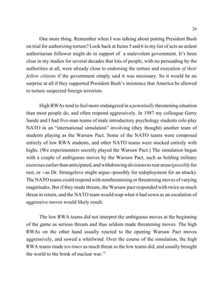 26

       One more thing. Remember when I was talking about putting President Bush
on trial for authorizing torture? Look back at Items 5 and 6 in my list of acts an ardent
authoritarian follower might do in support of a malevolent government. It’s been
clear in my studies for several decades that lots of people, with no persuading by the
authorities at all, were already close to endorsing the torture and execution of their
fellow citizens if the government simply said it was necessary. So it would be no
surprise at all if they supported President Bush’s insistence that America be allowed
to torture suspected foreign terrorists.

       High RWAs tend to feel more endangered in a potentially threatening situation
than most people do, and often respond aggressively. In 1987 my colleague Gerry
Sande and I had five-man teams of male introductory psychology students role-play
NATO in an “international simulation” involving (they thought) another team of
students playing as the Warsaw Pact. Some of the NATO teams were composed
entirely of low RWA students, and other NATO teams were stocked entirely with
highs. (We experimenters secretly played the Warsaw Pact.) The simulation began
with a couple of ambiguous moves by the Warsaw Pact, such as holding military
exercises earlier than anticipated, and withdrawing divisions to rear areas (possibly for
rest, or --as Dr. Strangelove might argue--possibly for redeployment for an attack).
The NATO teams could respond with nonthreatening or threatening moves of varying
magnitudes. But if they made threats, the Warsaw pact responded with twice as much
threat in return, and the NATO team would reap what it had sown as an escalation of
aggressive moves would likely result.

       The low RWA teams did not interpret the ambiguous moves at the beginning
of the game as serious threats and thus seldom made threatening moves. The high
RWAs on the other hand usually reacted to the opening Warsaw Pact moves
aggressively, and sowed a whirlwind. Over the course of the simulation, the high
RWA teams made ten times as much threat as the low teams did, and usually brought
the world to the brink of nuclear war.19
 