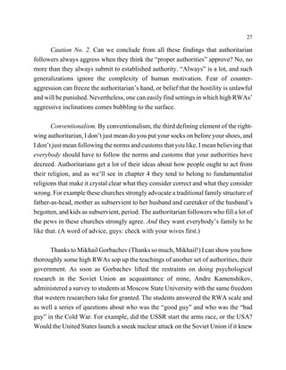 27

      Caution No. 2. Can we conclude from all these findings that authoritarian
followers always aggress when they think the “proper authorities” approve? No, no
more than they always submit to established authority. “Always” is a lot, and such
generalizations ignore the complexity of human motivation. Fear of counter-
aggression can freeze the authoritarian’s hand, or belief that the hostility is unlawful
and will be punished. Nevertheless, one can easily find settings in which high RWAs’
aggressive inclinations comes bubbling to the surface.

       Conventionalism. By conventionalism, the third defining element of the right-
wing authoritarian, I don’t just mean do you put your socks on before your shoes, and
I don’t just mean following the norms and customs that you like. I mean believing that
everybody should have to follow the norms and customs that your authorities have
decreed. Authoritarians get a lot of their ideas about how people ought to act from
their religion, and as we’ll see in chapter 4 they tend to belong to fundamentalist
religions that make it crystal clear what they consider correct and what they consider
wrong. For example these churches strongly advocate a traditional family structure of
father-as-head, mother as subservient to her husband and caretaker of the husband’s
begotten, and kids as subservient, period. The authoritarian followers who fill a lot of
the pews in these churches strongly agree. And they want everybody’s family to be
like that. (A word of advice, guys: check with your wives first.)

      Thanks to Mikhail Gorbachev (Thanks so much, Mikhail!) I can show you how
thoroughly some high RWAs sop up the teachings of another set of authorities, their
government. As soon as Gorbachev lifted the restraints on doing psychological
research in the Soviet Union an acquaintance of mine, Andre Kamenshikov,
administered a survey to students at Moscow State University with the same freedom
that western researchers take for granted. The students answered the RWA scale and
as well a series of questions about who was the “good guy” and who was the “bad
guy” in the Cold War. For example, did the USSR start the arms race, or the USA?
Would the United States launch a sneak nuclear attack on the Soviet Union if it knew
 