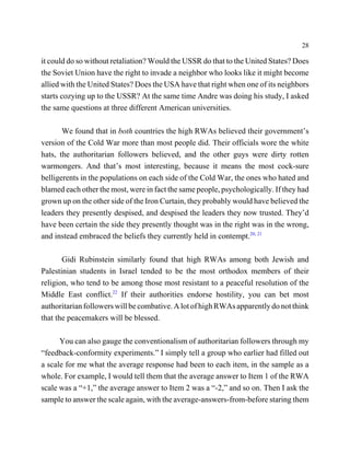 28

it could do so without retaliation? Would the USSR do that to the United States? Does
the Soviet Union have the right to invade a neighbor who looks like it might become
allied with the United States? Does the USA have that right when one of its neighbors
starts cozying up to the USSR? At the same time Andre was doing his study, I asked
the same questions at three different American universities.

       We found that in both countries the high RWAs believed their government’s
version of the Cold War more than most people did. Their officials wore the white
hats, the authoritarian followers believed, and the other guys were dirty rotten
warmongers. And that’s most interesting, because it means the most cock-sure
belligerents in the populations on each side of the Cold War, the ones who hated and
blamed each other the most, were in fact the same people, psychologically. If they had
grown up on the other side of the Iron Curtain, they probably would have believed the
leaders they presently despised, and despised the leaders they now trusted. They’d
have been certain the side they presently thought was in the right was in the wrong,
and instead embraced the beliefs they currently held in contempt.20, 21

       Gidi Rubinstein similarly found that high RWAs among both Jewish and
Palestinian students in Israel tended to be the most orthodox members of their
religion, who tend to be among those most resistant to a peaceful resolution of the
Middle East conflict.22 If their authorities endorse hostility, you can bet most
authoritarian followers will be combative. A lot of high RWAs apparently do not think
that the peacemakers will be blessed.

      You can also gauge the conventionalism of authoritarian followers through my
“feedback-conformity experiments.” I simply tell a group who earlier had filled out
a scale for me what the average response had been to each item, in the sample as a
whole. For example, I would tell them that the average answer to Item 1 of the RWA
scale was a “+1,” the average answer to Item 2 was a “-2,” and so on. Then I ask the
sample to answer the scale again, with the average-answers-from-before staring them
 