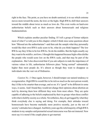 29

right in the face. The point, as you have no doubt surmised, is to see which extreme
moves more toward the norm, the lows or the highs. High RWAs shift their answers
toward the middle about twice as much as lows do. This even works on hard-core
authoritarian beliefs such as their answers about homosexuals and religious
fundamentalism.

      Which explains another peculiar finding. If I tell a group of former subjects
most of what I’ve told you in this chapter--which I think raise some questions about
how “Blessed are the authoritarians”--and then ask the sample what they personally
would like their own RWA scale score to be, what do you think happens? The low
RWAs say they’d like to be low RWAs. So do the middles. But the highs usually say
they want to be middles, not lows. I thought this happened because highs often dislike
the people who would score low on the RWA scale, and that may be part of the
explanation.. But I also discovered that if you ask subjects to rank the importance of
various values in life, authoritarian followers place “being normal” substantially
higher than most people do. It’s almost as though they want to disappear as
individuals into the vast vat of Ordinaries.

      Caution No. 3. Once again, however, I should temper our natural tendency to
overgeneralize. High RWAs would like to be rich as much as the next person would,
they’d like to be smarter than average, and so on. It’s “good” to be different in some
ways, it seems. And I found they would not change their opinions about abortion an
inch by showing them how different they were from most others. They are quite
capable of adhering to the beliefs emphasized by their in-groups when these conflict
with what is held by society as a whole. Nevertheless, they do get tugged by what they
think everybody else is saying and doing. For example, their attitudes toward
homosexuals have become markedly more positive recently, just as the rest of
society’s attitudes have changed. And thirty years ago the solid majority of high RWA
students in my samples said premarital sexual intercourse was flat-out immoral. Now
most say it is moral if the couple plans to get married.
 