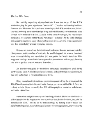 31

The Low RWA Game

       By carefully organizing sign-up booklets, I was able to get 67 low RWA
students to play the game together on October 18th . (They had no idea they had been
funneled into this run of the experiment according to their RWA scale scores; indeed
they had probably never heard of right-wing authoritarianism.) Seven men and three
women made themselves Elites. As soon as the simulation began, the Pacific Rim
Elite called for a summit on the “Island Paradise of Tasmania.” All the Elites attended
and agreed to meet there again whenever big issues arose. A world-wide organization
was thus immediately created by mutual consent.

       Regions set to work on their individual problems. Swords were converted to
ploughshares as the number of armies in the world dropped. No wars or threats of
wars occurred during the simulation. [At one point the North American Elite
suggested starting a war to his fellow region-aires (two women and one guy), but they
told him to go fly a kite--or words to that effect.]

       An hour into the game the facilitators announced a (scheduled) crisis in the
earth’s ozone layer. All the Elites met in Tasmania and contributed enough money to
buy new technology to replenish the ozone layer.

      Other examples of international cooperation occurred, but the problems of the
Third World mounted in Africa and India. Europe gave some aid but North America
refused to help. Africa eventually lost 300 million people to starvation and disease,
and India 100 million.

       Populations had grown and by the time forty years had passed the earth held 8.7
billion people, but the players were able to provide food, health facilities, and jobs for
almost all of them. They did so by demilitarizing, by making a lot of trades that
benefited both parties, by developing sustainable economic programs, and because the
 