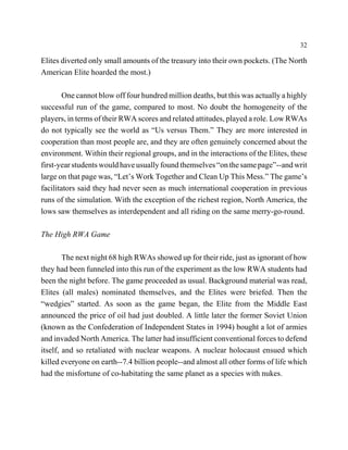 32

Elites diverted only small amounts of the treasury into their own pockets. (The North
American Elite hoarded the most.)

        One cannot blow off four hundred million deaths, but this was actually a highly
successful run of the game, compared to most. No doubt the homogeneity of the
players, in terms of their RWA scores and related attitudes, played a role. Low RWAs
do not typically see the world as “Us versus Them.” They are more interested in
cooperation than most people are, and they are often genuinely concerned about the
environment. Within their regional groups, and in the interactions of the Elites, these
first-year students would have usually found themselves “on the same page”--and writ
large on that page was, “Let’s Work Together and Clean Up This Mess.” The game’s
facilitators said they had never seen as much international cooperation in previous
runs of the simulation. With the exception of the richest region, North America, the
lows saw themselves as interdependent and all riding on the same merry-go-round.

The High RWA Game

        The next night 68 high RWAs showed up for their ride, just as ignorant of how
they had been funneled into this run of the experiment as the low RWA students had
been the night before. The game proceeded as usual. Background material was read,
Elites (all males) nominated themselves, and the Elites were briefed. Then the
“wedgies” started. As soon as the game began, the Elite from the Middle East
announced the price of oil had just doubled. A little later the former Soviet Union
(known as the Confederation of Independent States in 1994) bought a lot of armies
and invaded North America. The latter had insufficient conventional forces to defend
itself, and so retaliated with nuclear weapons. A nuclear holocaust ensued which
killed everyone on earth--7.4 billion people--and almost all other forms of life which
had the misfortune of co-habitating the same planet as a species with nukes.
 