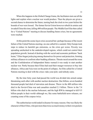 33

       When this happens in the Global Change Game, the facilitators turn out all the
lights and explain what a nuclear war would produce. Then the players are given a
second chance to determine the future, turning back the clock to two years before the
hounds of war were loosed. The former Soviet Union however rebuilt its armies and
invaded China this time, killing 400 million people. The Middle East Elite then called
for a “United Nations” meeting to discuss handling future crises, but no agreements
were reached.

       At this point the ozone-layer crisis occurred but--perhaps because of the recent
failure of the United Nations meeting--no one called for a summit. Only Europe took
steps to reduce its harmful gas emissions, so the crisis got worse. Poverty was
spreading unchecked in the underdeveloped regions, which could not control their
population growth. Instead of dealing with the social and economic problems “back
home,” Elites began jockeying among themselves for power and protection, forming
military alliances to confront other budding alliances. Threats raced around the room
and the Confederation of Independent States warned it was ready to start another
nuclear war. Partly because their Elites had used their meager resources to buy into
alliances, Africa and Asia were on the point of collapse. An Elite called for a United
Nations meeting to deal with the crises--take your pick--and nobody came.

       By the time forty years had passed the world was divided into armed camps
threatening each other with another nuclear destruction. One billion, seven hundred
thousand people had died of starvation and disease. Throw in the 400 million who
died in the Soviet-China war and casualties reached 2.1 billion. Throw in the 7.4
billion who died in the nuclear holocaust, and the high RWAs managed to kill 9.5
billion people in their world--although we, like some battlefield news releases, are
counting some of the corpses twice.

      The authoritarian world ended in disaster for many reasons. One was likely the
character of their Elites, who put more than twice as much money in their own pockets
 
