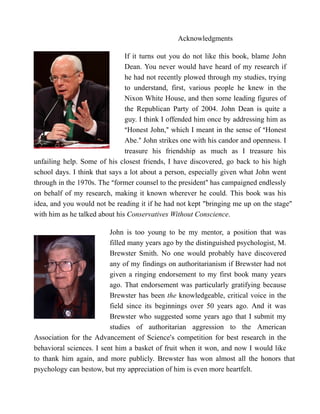 Acknowledgments

                               If it turns out you do not like this book, blame John
                               Dean. You never would have heard of my research if
                               he had not recently plowed through my studies, trying
                               to understand, first, various people he knew in the
                               Nixon White House, and then some leading figures of
                               the Republican Party of 2004. John Dean is quite a
                               guy. I think I offended him once by addressing him as
                               AHonest John,@ which I meant in the sense of AHonest
                               Abe.@ John strikes one with his candor and openness. I
                               treasure his friendship as much as I treasure his
unfailing help. Some of his closest friends, I have discovered, go back to his high
school days. I think that says a lot about a person, especially given what John went
through in the 1970s. The Aformer counsel to the president@ has campaigned endlessly
on behalf of my research, making it known wherever he could. This book was his
idea, and you would not be reading it if he had not kept "bringing me up on the stage"
with him as he talked about his Conservatives Without Conscience.

                          John is too young to be my mentor, a position that was
                          filled many years ago by the distinguished psychologist, M.
                          Brewster Smith. No one would probably have discovered
                          any of my findings on authoritarianism if Brewster had not
                          given a ringing endorsement to my first book many years
                          ago. That endorsement was particularly gratifying because
                          Brewster has been the knowledgeable, critical voice in the
                          field since its beginnings over 50 years ago. And it was
                          Brewster who suggested some years ago that I submit my
                          studies of authoritarian aggression to the American
Association for the Advancement of Science=s competition for best research in the
behavioral sciences. I sent him a basket of fruit when it won, and now I would like
to thank him again, and more publicly. Brewster has won almost all the honors that
psychology can bestow, but my appreciation of him is even more heartfelt.
 