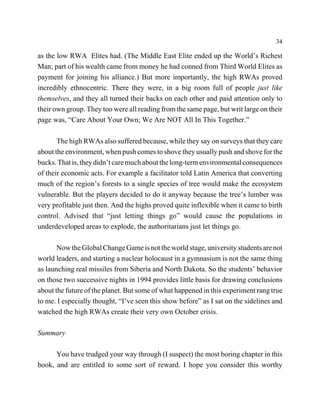 34

as the low RWA Elites had. (The Middle East Elite ended up the World’s Richest
Man; part of his wealth came from money he had conned from Third World Elites as
payment for joining his alliance.) But more importantly, the high RWAs proved
incredibly ethnocentric. There they were, in a big room full of people just like
themselves, and they all turned their backs on each other and paid attention only to
their own group. They too were all reading from the same page, but writ large on their
page was, “Care About Your Own; We Are NOT All In This Together.”

       The high RWAs also suffered because, while they say on surveys that they care
about the environment, when push comes to shove they usually push and shove for the
bucks. That is, they didn’t care much about the long-term environmental consequences
of their economic acts. For example a facilitator told Latin America that converting
much of the region’s forests to a single species of tree would make the ecosystem
vulnerable. But the players decided to do it anyway because the tree’s lumber was
very profitable just then. And the highs proved quite inflexible when it came to birth
control. Advised that “just letting things go” would cause the populations in
underdeveloped areas to explode, the authoritarians just let things go.

       Now the Global Change Game is not the world stage, university students are not
world leaders, and starting a nuclear holocaust in a gymnasium is not the same thing
as launching real missiles from Siberia and North Dakota. So the students’ behavior
on those two successive nights in 1994 provides little basis for drawing conclusions
about the future of the planet. But some of what happened in this experiment rang true
to me. I especially thought, “I’ve seen this show before” as I sat on the sidelines and
watched the high RWAs create their very own October crisis.

Summary

      You have trudged your way through (I suspect) the most boring chapter in this
book, and are entitled to some sort of reward. I hope you consider this worthy
 