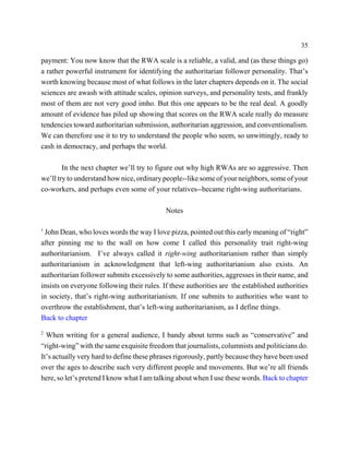 35

payment: You now know that the RWA scale is a reliable, a valid, and (as these things go)
a rather powerful instrument for identifying the authoritarian follower personality. That’s
worth knowing because most of what follows in the later chapters depends on it. The social
sciences are awash with attitude scales, opinion surveys, and personality tests, and frankly
most of them are not very good imho. But this one appears to be the real deal. A goodly
amount of evidence has piled up showing that scores on the RWA scale really do measure
tendencies toward authoritarian submission, authoritarian aggression, and conventionalism.
We can therefore use it to try to understand the people who seem, so unwittingly, ready to
cash in democracy, and perhaps the world.

        In the next chapter we’ll try to figure out why high RWAs are so aggressive. Then
we’ll try to understand how nice, ordinary people--like some of your neighbors, some of your
co-workers, and perhaps even some of your relatives--became right-wing authoritarians.

                                            Notes

1
 John Dean, who loves words the way I love pizza, pointed out this early meaning of “right”
after pinning me to the wall on how come I called this personality trait right-wing
authoritarianism. I’ve always called it right-wing authoritarianism rather than simply
authoritarianism in acknowledgment that left-wing authoritarianism also exists. An
authoritarian follower submits excessively to some authorities, aggresses in their name, and
insists on everyone following their rules. If these authorities are the established authorities
in society, that’s right-wing authoritarianism. If one submits to authorities who want to
overthrow the establishment, that’s left-wing authoritarianism, as I define things.
Back to chapter
2
  When writing for a general audience, I bandy about terms such as “conservative” and
“right-wing” with the same exquisite freedom that journalists, columnists and politicians do.
It’s actually very hard to define these phrases rigorously, partly because they have been used
over the ages to describe such very different people and movements. But we’re all friends
here, so let’s pretend I know what I am talking about when I use these words. Back to chapter
 