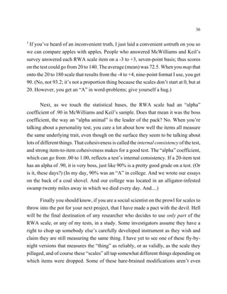 36

3
 If you’ve heard of an inconvenient truth, I just laid a convenient untruth on you so
we can compare apples with apples. People who answered McWilliams and Keil’s
survey answered each RWA scale item on a -3 to +3, seven-point basis; thus scores
on the test could go from 20 to 140. The average (mean) was 72.5. When you map that
onto the 20 to 180 scale that results from the -4 to +4, nine-point format I use, you get
90. (No, not 93.2; it’s not a proportion thing because the scales don’t start at 0, but at
20. However, you get an “A” in word-problems; give yourself a hug.)

         Next, as we touch the statistical bases, the RWA scale had an “alpha”
coefficient of .90 in McWilliams and Keil’s sample. Does that mean it was the boss
coefficient, the way an “alpha animal” is the leader of the pack? No. When you’re
talking about a personality test, you care a lot about how well the items all measure
the same underlying trait, even though on the surface they seem to be talking about
lots of different things. That cohesiveness is called the internal consistency of the test,
and strong item-to-item cohesiveness makes for a good test. The “alpha” coefficient,
which can go from .00 to 1.00, reflects a test’s internal consistency. If a 20-item test
has an alpha of .90, it is very boss, just like 90% is a pretty good grade on a test. (Or
is it, these days?) (In my day, 90% was an “A” in college. And we wrote our essays
on the back of a coal shovel. And our college was located in an alligator-infested
swamp twenty miles away in which we died every day. And....)

       Finally you should know, if you are a social scientist on the prowl for scales to
throw into the pot for your next project, that I have made a pact with the devil. Hell
will be the final destination of any researcher who decides to use only part of the
RWA scale, or any of my tests, in a study. Some investigators assume they have a
right to chop up somebody else’s carefully developed instrument as they wish and
claim they are still measuring the same thing. I have yet to see one of these fly-by-
night versions that measures the “thing” as reliably, or as validly, as the scale they
pillaged, and of course these “scales” all tap somewhat different things depending on
which items were dropped. Some of these hare-brained modifications aren’t even
 