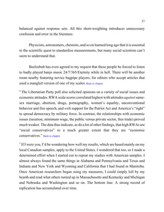 37

balanced against response sets. All this short-weighting introduces unnecessary
confusion and error in the literature.

       Physicists, astronomers, chemists, and so on learned long ago that it is essential
to the scientific quest to standardize measurements, but many social scientists can’t
seem to understand that.

      Beelzebub has even agreed to my request that these people be forced to listen
to badly played banjo music 24/7/365/Eternity while in hell. There will be another
room nearby featuring novice bagpipe players, for editors who accept articles that
used a mangled version of one of my scales. Back to chapter
4
  The Libertarian Party poll also solicited opinions on a variety of social issues and
economic attitudes. RWA scale scores correlated highest with attitudes against same-
sex marriage, abortion, drugs, pornography, women’s equality, unconventional
behavior and free speech, and with support for the Patriot Act and America’s “right”
to spread democracy by military force. In contrast, the relationships with economic
issues (taxation, minimum wage, the public versus private sector, free trade) proved
much weaker. The data thus indicate, as do a lot of other findings, that high RWAs are
“social conservatives” to a much greater extent that they are “economic
conservatives.” Back to chapter
5
 If I were you, I’d be wondering how well my results, which are based mainly on my
local Canadian samples, apply to the United States. I wondered that too, so I made a
determined effort when I started out to repeat my studies with American samples. I
almost always found the same things in Alabama and Pennsylvania and Texas and
Indiana and New York and Wyoming and California that I had found in Manitoba.
Once American researchers began using my measures, I could simply loll by my
hearth and read what others turned up in Massachusetts and Kentucky and Michigan
and Nebraska and Washington and so on. The bottom line: A strong record of
replication has accumulated over time.
 