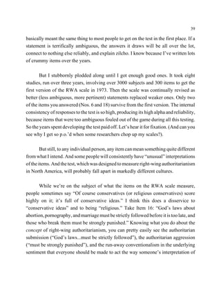 39

basically meant the same thing to most people to get on the test in the first place. If a
statement is terrifically ambiguous, the answers it draws will be all over the lot,
connect to nothing else reliably, and explain zilcho. I know because I’ve written lots
of crummy items over the years.

       But I stubbornly plodded along until I got enough good ones. It took eight
studies, run over three years, involving over 3000 subjects and 300 items to get the
first version of the RWA scale in 1973. Then the scale was continually revised as
better (less ambiguous, more pertinent) statements replaced weaker ones. Only two
of the items you answered (Nos. 6 and 18) survive from the first version. The internal
consistency of responses to the test is so high, producing its high alpha and reliability,
because items that were too ambiguous fouled out of the game during all this testing.
So the years spent developing the test paid off. Let’s hear it for fixation. (And can you
see why I get so p.o.’d when some researchers chop up my scales?).

        But still, to any individual person, any item can mean something quite different
from what I intend. And some people will consistently have “unusual” interpretations
of the items. And the test, which was designed to measure right-wing authoritarianism
in North America, will probably fall apart in markedly different cultures.

      While we’re on the subject of what the items on the RWA scale measure,
people sometimes say “Of course conservatives (or religious conservatives) score
highly on it; it’s full of conservative ideas.” I think this does a disservice to
“conservative ideas” and to being “religious.” Take Item 16: “God’s laws about
abortion, pornography, and marriage must be strictly followed before it is too late, and
those who break them must be strongly punished.” Knowing what you do about the
concept of right-wing authoritarianism, you can pretty easily see the authoritarian
submission (“God’s laws...must be strictly followed”), the authoritarian aggression
(“must be strongly punished”), and the run-away conventionalism in the underlying
sentiment that everyone should be made to act the way someone’s interpretation of
 