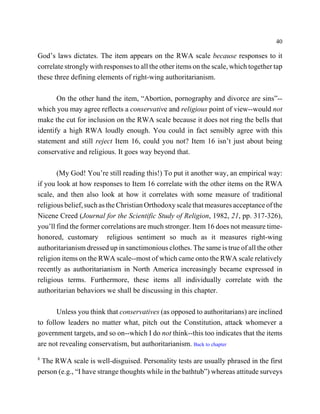 40

God’s laws dictates. The item appears on the RWA scale because responses to it
correlate strongly with responses to all the other items on the scale, which together tap
these three defining elements of right-wing authoritarianism.

       On the other hand the item, “Abortion, pornography and divorce are sins”--
which you may agree reflects a conservative and religious point of view--would not
make the cut for inclusion on the RWA scale because it does not ring the bells that
identify a high RWA loudly enough. You could in fact sensibly agree with this
statement and still reject Item 16, could you not? Item 16 isn’t just about being
conservative and religious. It goes way beyond that.

       (My God! You’re still reading this!) To put it another way, an empirical way:
if you look at how responses to Item 16 correlate with the other items on the RWA
scale, and then also look at how it correlates with some measure of traditional
religious belief, such as the Christian Orthodoxy scale that measures acceptance of the
Nicene Creed (Journal for the Scientific Study of Religion, 1982, 21, pp. 317-326),
you’ll find the former correlations are much stronger. Item 16 does not measure time-
honored, customary religious sentiment so much as it measures right-wing
authoritarianism dressed up in sanctimonious clothes. The same is true of all the other
religion items on the RWA scale--most of which came onto the RWA scale relatively
recently as authoritarianism in North America increasingly became expressed in
religious terms. Furthermore, these items all individually correlate with the
authoritarian behaviors we shall be discussing in this chapter.

       Unless you think that conservatives (as opposed to authoritarians) are inclined
to follow leaders no matter what, pitch out the Constitution, attack whomever a
government targets, and so on--which I do not think--this too indicates that the items
are not revealing conservatism, but authoritarianism. Back to chapter
8
 The RWA scale is well-disguised. Personality tests are usually phrased in the first
person (e.g., “I have strange thoughts while in the bathtub”) whereas attitude surveys
 