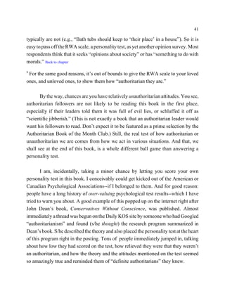 41

typically are not (e.g., “Bath tubs should keep to ‘their place’ in a house”). So it is
easy to pass off the RWA scale, a personality test, as yet another opinion survey. Most
respondents think that it seeks “opinions about society” or has “something to do with
morals.” Back to chapter
9
 For the same good reasons, it’s out of bounds to give the RWA scale to your loved
ones, and unloved ones, to show them how “authoritarian they are.”

       By the way, chances are you have relatively unauthoritarian attitudes. You see,
authoritarian followers are not likely to be reading this book in the first place,
especially if their leaders told them it was full of evil lies, or schluffed it off as
“scientific jibberish.” (This is not exactly a book that an authoritarian leader would
want his followers to read. Don’t expect it to be featured as a prime selection by the
Authoritarian Book of the Month Club.) Still, the real test of how authoritarian or
unauthoritarian we are comes from how we act in various situations. And that, we
shall see at the end of this book, is a whole different ball game than answering a
personality test.

       I am, incidentally, taking a minor chance by letting you score your own
personality test in this book. I conceivably could get kicked out of the American or
Canadian Psychological Associations--if I belonged to them. And for good reason:
people have a long history of over-valuing psychological test results--which I have
tried to warn you about. A good example of this popped up on the internet right after
John Dean’s book, Conservatives Without Conscience, was published. Almost
immediately a thread was begun on the Daily KOS site by someone who had Googled
“authoritarianism” and found (s/he thought) the research program summarized in
Dean’s book. S/he described the theory and also placed the personality test at the heart
of this program right in the posting. Tons of people immediately jumped in, talking
about how low they had scored on the test, how relieved they were that they weren’t
an authoritarian, and how the theory and the attitudes mentioned on the test seemed
so amazingly true and reminded them of “definite authoritarians” they knew.
 