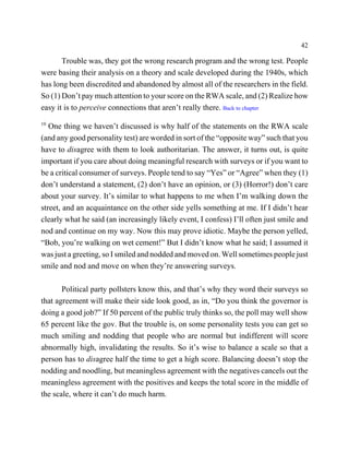42

       Trouble was, they got the wrong research program and the wrong test. People
were basing their analysis on a theory and scale developed during the 1940s, which
has long been discredited and abandoned by almost all of the researchers in the field.
So (1) Don’t pay much attention to your score on the RWA scale, and (2) Realize how
easy it is to perceive connections that aren’t really there. Back to chapter
10
   One thing we haven’t discussed is why half of the statements on the RWA scale
(and any good personality test) are worded in sort of the “opposite way” such that you
have to disagree with them to look authoritarian. The answer, it turns out, is quite
important if you care about doing meaningful research with surveys or if you want to
be a critical consumer of surveys. People tend to say “Yes” or “Agree” when they (1)
don’t understand a statement, (2) don’t have an opinion, or (3) (Horror!) don’t care
about your survey. It’s similar to what happens to me when I’m walking down the
street, and an acquaintance on the other side yells something at me. If I didn’t hear
clearly what he said (an increasingly likely event, I confess) I’ll often just smile and
nod and continue on my way. Now this may prove idiotic. Maybe the person yelled,
“Bob, you’re walking on wet cement!” But I didn’t know what he said; I assumed it
was just a greeting, so I smiled and nodded and moved on. Well sometimes people just
smile and nod and move on when they’re answering surveys.

       Political party pollsters know this, and that’s why they word their surveys so
that agreement will make their side look good, as in, “Do you think the governor is
doing a good job?” If 50 percent of the public truly thinks so, the poll may well show
65 percent like the gov. But the trouble is, on some personality tests you can get so
much smiling and nodding that people who are normal but indifferent will score
abnormally high, invalidating the results. So it’s wise to balance a scale so that a
person has to disagree half the time to get a high score. Balancing doesn’t stop the
nodding and noodling, but meaningless agreement with the negatives cancels out the
meaningless agreement with the positives and keeps the total score in the middle of
the scale, where it can’t do much harm.
 
