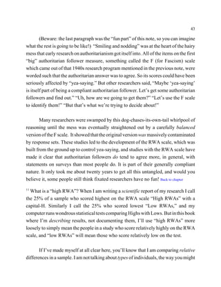 43

        (Beware: the last paragraph was the “fun part” of this note, so you can imagine
what the rest is going to be like!) “Smiling and nodding” was at the heart of the hairy
mess that early research on authoritarianism got itself into. All of the items on the first
“big” authoritarian follower measure, something called the F (for Fascism) scale
which came out of that 1940s research program mentioned in the previous note, were
worded such that the authoritarian answer was to agree. So its scores could have been
seriously affected by “yea-saying.” But other researchers said, “Maybe ‘yea-saying’
is itself part of being a compliant authoritarian follower. Let’s get some authoritarian
followers and find out.” “Uh, how are we going to get them?” “Let’s use the F scale
to identify them!” “But that’s what we’re trying to decide about!”

        Many researchers were swamped by this dog-chases-its-own-tail whirlpool of
reasoning until the mess was eventually straightened out by a carefully balanced
version of the F scale. It showed that the original version was massively contaminated
by response sets. These studies led to the development of the RWA scale, which was
built from the ground up to control yea-saying, and studies with the RWA scale have
made it clear that authoritarian followers do tend to agree more, in general, with
statements on surveys than most people do. It is part of their generally compliant
nature. It only took me about twenty years to get all this untangled, and would you
believe it, some people still think fixated researchers have no fun! Back to chapter
11
  What is a “high RWA”? When I am writing a scientific report of my research I call
the 25% of a sample who scored highest on the RWA scale “High RWAs” with a
capital-H. Similarly I call the 25% who scored lowest “Low RWAs,” and my
computer runs wondrous statistical tests comparing Highs with Lows. But in this book
where I’m describing results, not documenting them, I’ll use “high RWAs” more
loosely to simply mean the people in a study who score relatively highly on the RWA
scale, and “low RWAs” will mean those who score relatively low on the test.

       If I’ve made myself at all clear here, you’ll know that I am comparing relative
differences in a sample. I am not talking about types of individuals, the way you might
 