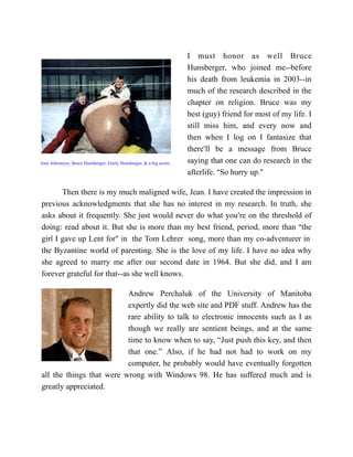 I must honor as well Bruce
                                                                     Hunsberger, who joined me--before
                                                                     his death from leukemia in 2003--in
                                                                     much of the research described in the
                                                                     chapter on religion. Bruce was my
                                                                     best (guy) friend for most of my life. I
                                                                     still miss him, and every now and
                                                                     then when I log on I fantasize that
                                                                     there=ll be a message from Bruce
Jean Altemeyer, Bruce Hunsberger, Emily Hunsberger, & a big acorn.   saying that one can do research in the
                                                                     afterlife. ASo hurry up.@

       Then there is my much maligned wife, Jean. I have created the impression in
previous acknowledgments that she has no interest in my research. In truth, she
asks about it frequently. She just would never do what you=re on the threshold of
doing: read about it. But she is more than my best friend, period, more than Athe
girl I gave up Lent for@ in the Tom Lehrer song, more than my co-adventurer in
the Byzantine world of parenting. She is the love of my life. I have no idea why
she agreed to marry me after our second date in 1964. But she did, and I am
forever grateful for that--as she well knows.

                          Andrew Perchaluk of the University of Manitoba
                          expertly did the web site and PDF stuff. Andrew has the
                          rare ability to talk to electronic innocents such as I as
                          though we really are sentient beings, and at the same
                          time to know when to say, “Just push this key, and then
                          that one.” Also, if he had not had to work on my
                          computer, he probably would have eventually forgotten
all the things that were wrong with Windows 98. He has suffered much and is
greatly appreciated.
 