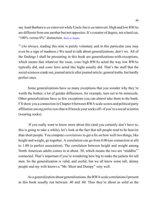 44

say Aunt Barbara is an extrovert while Uncle Jim is an introvert. High and low RWAs
are different from one another but not opposites. It’s a matter of degree, not a hard cut,
“100% versus 0%” distinction. Back to chapter
12
  (As always, reading this note is purely voluntary and in this particular case may
even be a sign of madness.) We need to talk about generalizations, don’t we. All of
the findings I shall be presenting in this book are generalizations-with-exceptions,
which means that whatever the issue, some high RWAs acted the way low RWAs
typically did, and some lows acted like highs usually did. That’s the stuff that the
social sciences crank out, journal article after journal article: general truths, but hardly
perfect ones.

        Some generalizations have so many exceptions that you wonder why they’re
worth the bother; a lot of gender differences, for example, turn out to be miniscule.
Other generalizations have so few exceptions you can almost take them to the bank;
I’ll show you a connection in Chapter 6 between RWA scale scores and political party
affiliation among politicians that will knock your socks off--if you’re a social scientist
(wearing socks).

        If you really want to know more about this (and you certainly don’t have to;
this is going to take a while), let’s look at the fact that tall people tend to be heavier
than short people. You compute correlations to get a fix on how well two things, like
height and weight, go together. A correlation can go from 0.00 (no connection at all)
to 1.00 (a perfect association). The correlation between height and weight among
North American adults comes in at about .50, which means the two are “middlin’”
connected. That’s important if you’re wondering how big to make the jackets for tall
men. So the generalization is valid, and useful, but we all know some tall, skinny
people and my wife knows a “Mr. Short and Dumpy” very well.

       As a generalization about generalizations, the RWA scale correlations I present
in this book usually run between .40 and .60. Thus they’re about as solid as the
 