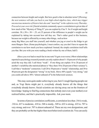 45

connection between height and weight. But how good is that in absolute terms? [Warning:
the next sentence will take you back to your high school algebra class, which may trigger
unconscious memories of bizarre hair-dos and “meat loaf” in the cafeteria every Thursday.
Proceed at your own risk.] Social scientists commonly square a correlation to get an idea of
how much of the “Mystery of Thing X” you can explain by Clue Y. So if weight and height
correlate .50, (.50 x .50 = .25, or) 25 percent of the difference in people’s weight can be
explained by taking into account how tall they are. That’s rather good in this business,
because our weight is affected by so many other things, such as how
many Big Macs you stuff into yourself, and whether you jog or crawl to the fridge to get
more Haagen- Dazs. (Some psychologists, I must confess, say you don’t have to square the
correlation to see how much you have explained. Instead, the simple correlation itself tells
you that. Bet you wish you were reading a book written by one of them, huh?)

         (Have you ever had so much fun in one note? It gets even worse.) Most relationships
reported in psychology research journals can only explain about 5--10 percent of why people
acted the way they did. I call those “weak”. If one thing can explain 10 to 20 percent of
another’s variability (the statistical phrase is “they share 10 to 20 percent of their variance”),
I call that a “moderate” connection. I call 20 to 30 percent a “sturdy” relationship, and 30 to
40 percent gets the designation “strong” in my book. Above 40% equals “very strong,” and
you could call above 50% “almost unheard of”in the behavioral sciences.

       This may seem quite under-achieving to you, but it’s tough figuring people out
and, as Yogi Berra might put it, everybody already knows all the things that
everybody already knows. Social scientists are slaving away out on the frontiers of
knowledge hoping to find big connections that nobody (not even your mother) ever
realized before, and that’s practically impossible. Ask your mom.

       In terms of precise correlation coefficients, a correlation less than .316 is weak,
.316 to .417 is moderate, .418 to .548 is sturdy, .549 to .632 is strong, .633 to .707 is
very strong, and over .707 is almost unheard of. These are my own designations, and
they are probably set the bar higher than most behavioral scientists do. You can easily
 