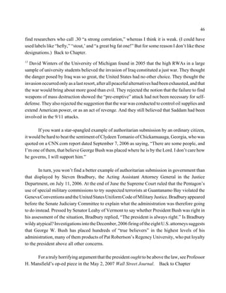 46

find researchers who call .30 “a strong correlation,” whereas I think it is weak. (I could have
used labels like “hefty,” “stout,’ and “a great big fat one!” But for some reason I don’t like these
designations.) Back to Chapter.
13
  David Winters of the University of Michigan found in 2005 that the high RWAs in a large
sample of university students believed the invasion of Iraq constituted a just war. They thought
the danger posed by Iraq was so great, the United States had no other choice. They thought the
invasion occurred only as a last resort, after all peaceful alternatives had been exhausted, and that
the war would bring about more good than evil. They rejected the notion that the failure to find
weapons of mass destruction showed the “pre-emptive” attack had not been necessary for self-
defense. They also rejected the suggestion that the war was conducted to control oil supplies and
extend American power, or as an act of revenge. And they still believed that Saddam had been
involved in the 9/11 attacks.

       If you want a star-spangled example of authoritarian submission by an ordinary citizen,
it would be hard to beat the sentiment of Clydeen Tomanio of Chickamuauga, Georgia, who was
quoted on a CNN.com report dated September 7, 2006 as saying, “There are some people, and
I’m one of them, that believe George Bush was placed where he is by the Lord. I don’t care how
he governs, I will support him.”

        In turn, you won’t find a better example of authoritarian submission in government than
that displayed by Steven Bradbury, the Acting Assistant Attorney General in the Justice
Department, on July 11, 2006. At the end of June the Supreme Court ruled that the Pentagon’s
use of special military commissions to try suspected terrorists at Guantanamo Bay violated the
Geneva Conventions and the United States Uniform Code of Military Justice. Bradbury appeared
before the Senate Judiciary Committee to explain what the administration was therefore going
to do instead. Pressed by Senator Leahy of Vermont to say whether President Bush was right in
his assessment of the situation, Bradbury replied, “The president is always right.” Is Bradbury
wildy atypical? Investigations into the December, 2006 firing of the eight U.S. attorneys suggests
that George W. Bush has placed hundreds of “true believers” in the highest levels of his
administration, many of them products of Pat Robertson’s Regency University, who put loyalty
to the president above all other concerns.

     For a truly horrifying argument that the president ought to be above the law, see Professor
H. Mansfield’s op-ed piece in the May 2, 2007 Wall Street Journal. Back to Chapter
 