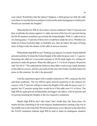 49

were asked. Would they take the chance? Suppose, a third group was told, the odds
were three-to-one that Syria would prove trustworthy and a lasting peace would result.
Would you surrender the Heights?

       What did the low RWAs do in these various conditions? Only 37 percent said
they would take the chance against 3-1 odds, but most of the lows (61 percent) facing
the 50-50 situation would have given back the Golan Heights. With 3-1 odds in favor
of a lasting peace, 73 percent of those lows would have made the move. Whether you
think all of these foolishly high, or foolishly low, they do follow the logic of being
more willing to take the chance as the odds of success increase.

       What did the high RWAs say? Nothing very logical, I’m afraid. Nearly half (48
percent) said they’d return the Golan Heights if the odds for peace were 3-1 against.
Increasing the odds for a successful outcome to 50-50 made highs less willing (41
percent) to make the gesture. When the odds got to 3-1 in favor of peace, 60 percent
said “Go for it.” The authoritarian followers thus didn’t seem to pay much attention
to the odds for success, and they proved to be the ones who’d take a foolish chance for
peace in this situation. So who’s the peacenik?

      I ran the experiment again with a sample of parents in 1997, using just the first
and third conditions. The low RWAs again showed sensitivity to the chances for
success, with 37 percent willing to return the Heights if the odds for peace were 3-1
against, but 57 percent saying they would do so if the odds were 3-1 in favor. The
high RWAs again proved unfathomable and bigger risk takers, with 62 percent and
63 percent returning the Heights in the two respective conditions.

      Maybe high RWAs don’t like Israel. But I doubt they like Syria more. Or
maybe this has something to do with religious fundamentalists wanting a big war in
the middle east so the End of the World can gloriously occur. But just as the data from
the NATO simulation indicate high RWAs tend to make an ambiguous situation
 