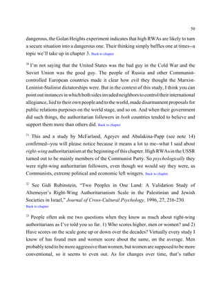 50

dangerous, the Golan Heights experiment indicates that high RWAs are likely to turn
a secure situation into a dangerous one. Their thinking simply baffles one at times--a
topic we’ll take up in chapter 3. Back to chapter
20
  I’m not saying that the United States was the bad guy in the Cold War and the
Soviet Union was the good guy. The people of Russia and other Communist-
controlled European countries made it clear how evil they thought the Marxist-
Leninist-Stalinist dictatorships were. But in the context of this study, I think you can
point out instances in which both sides invaded neighbors to control their international
allegiance, lied to their own people and to the world, made disarmament proposals for
public relations purposes on the world stage, and so on. And when their government
did such things, the authoritarian followers in both countries tended to believe and
support them more than others did. Back to chapter
21
   This and a study by McFarland, Ageyev and Abalakina-Papp (see note 14)
confirmed--you will please notice because it means a lot to me--what I said about
right-wing authoritarianism at the beginning of this chapter. High RWAs in the USSR
turned out to be mainly members of the Communist Party. So psychologically they
were right-wing authoritarian followers, even though we would say they were, as
Communists, extreme political and economic left wingers. Back to chapter
22
   See Gidi Rubinstein, “Two Peoples in One Land: A Validation Study of
Altemeyer’s Right-Wing Authoritarianism Scale in the Palestinian and Jewish
Societies in Israel,” Journal of Cross-Cultural Psychology, 1996, 27, 216-230.
Back to chapter

23
  People often ask me two questions when they know as much about right-wing
authoritarians as I’ve told you so far. 1) Who scores higher, men or women? and 2)
Have scores on the scale gone up or down over the decades? Virtually every study I
know of has found men and women score about the same, on the average. Men
probably tend to be more aggressive than women, but women are supposed to be more
conventional, so it seems to even out. As for changes over time, that’s rather
 