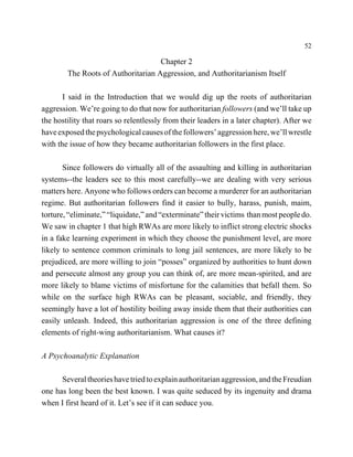 52

                                    Chapter 2
        The Roots of Authoritarian Aggression, and Authoritarianism Itself

       I said in the Introduction that we would dig up the roots of authoritarian
aggression. We’re going to do that now for authoritarian followers (and we’ll take up
the hostility that roars so relentlessly from their leaders in a later chapter). After we
have exposed the psychological causes of the followers’ aggression here, we’ll wrestle
with the issue of how they became authoritarian followers in the first place.

       Since followers do virtually all of the assaulting and killing in authoritarian
systems--the leaders see to this most carefully--we are dealing with very serious
matters here. Anyone who follows orders can become a murderer for an authoritarian
regime. But authoritarian followers find it easier to bully, harass, punish, maim,
torture, “eliminate,” “liquidate,” and “exterminate” their victims than most people do.
We saw in chapter 1 that high RWAs are more likely to inflict strong electric shocks
in a fake learning experiment in which they choose the punishment level, are more
likely to sentence common criminals to long jail sentences, are more likely to be
prejudiced, are more willing to join “posses” organized by authorities to hunt down
and persecute almost any group you can think of, are more mean-spirited, and are
more likely to blame victims of misfortune for the calamities that befall them. So
while on the surface high RWAs can be pleasant, sociable, and friendly, they
seemingly have a lot of hostility boiling away inside them that their authorities can
easily unleash. Indeed, this authoritarian aggression is one of the three defining
elements of right-wing authoritarianism. What causes it?

A Psychoanalytic Explanation

      Several theories have tried to explain authoritarian aggression, and the Freudian
one has long been the best known. I was quite seduced by its ingenuity and drama
when I first heard of it. Let’s see if it can seduce you.
 