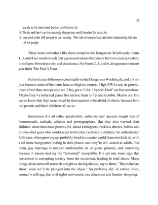 55

   surely as he destroyed Sodom and Gomorrah.
5. We do not live in an increasingly dangerous world headed for anarchy.
6. Law and order still prevail in our society. The rule of reason has not been replaced by the law
    of the jungle

        These items and others like them comprise the Dangerous World scale. Items
1, 3, and 4 are worded such that agreement means the person believes society is about
to collapse from depravity and decadence. For Items 2, 5, and 6, disagreement means
you think The End Is Near.

       Authoritarian followers score highly on the Dangerous World scale, and it’s not
just because some of the items have a religious context. High RWAs are, in general,
more afraid than most people are. They got a “2 for 1 Special Deal” on fear somehow.
Maybe they’ve inherited genes that incline them to fret and tremble. Maybe not. But
we do know that they were raised by their parents to be afraid of others, because both
the parents and their children tell us so.

       Sometimes it’s all rather predictable: authoritarians’ parents taught fear of
homosexuals, radicals, atheists and pornographers. But they also warned their
children, more than most parents did, about kidnappers, reckless drivers, bullies and
drunks--bad guys who would seem to threaten everyone’s children. So authoritarian
followers, when growing up, probably lived in a scarier world than most kids do, with
a lot more boogeymen hiding in dark places, and they’re still scared as adults. For
them, gay marriage is not just unthinkable on religious grounds, and unnerving
because it means making the “abnormal” acceptable. It’s yet one more sign that
perversion is corrupting society from the inside-out, leading to total chaos. Many
things, from stem cell research to right-to-die legislation, say to them, “This is the last
straw; soon we’ll be plunged into the abyss.” So probably did, in earlier times,
women’s suffrage, the civil rights movement, sex education and Sunday shopping.
 