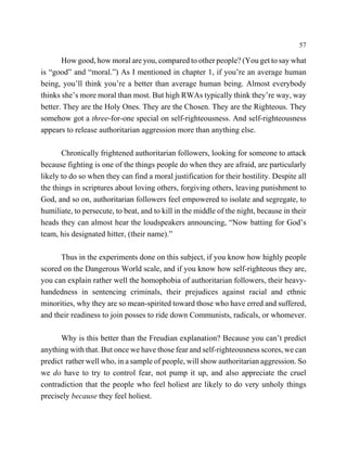 57

       How good, how moral are you, compared to other people? (You get to say what
is “good” and “moral.”) As I mentioned in chapter 1, if you’re an average human
being, you’ll think you’re a better than average human being. Almost everybody
thinks she’s more moral than most. But high RWAs typically think they’re way, way
better. They are the Holy Ones. They are the Chosen. They are the Righteous. They
somehow got a three-for-one special on self-righteousness. And self-righteousness
appears to release authoritarian aggression more than anything else.

       Chronically frightened authoritarian followers, looking for someone to attack
because fighting is one of the things people do when they are afraid, are particularly
likely to do so when they can find a moral justification for their hostility. Despite all
the things in scriptures about loving others, forgiving others, leaving punishment to
God, and so on, authoritarian followers feel empowered to isolate and segregate, to
humiliate, to persecute, to beat, and to kill in the middle of the night, because in their
heads they can almost hear the loudspeakers announcing, “Now batting for God’s
team, his designated hitter, (their name).”

      Thus in the experiments done on this subject, if you know how highly people
scored on the Dangerous World scale, and if you know how self-righteous they are,
you can explain rather well the homophobia of authoritarian followers, their heavy-
handedness in sentencing criminals, their prejudices against racial and ethnic
minorities, why they are so mean-spirited toward those who have erred and suffered,
and their readiness to join posses to ride down Communists, radicals, or whomever.

      Why is this better than the Freudian explanation? Because you can’t predict
anything with that. But once we have those fear and self-righteousness scores, we can
predict rather well who, in a sample of people, will show authoritarian aggression. So
we do have to try to control fear, not pump it up, and also appreciate the cruel
contradiction that the people who feel holiest are likely to do very unholy things
precisely because they feel holiest.
 