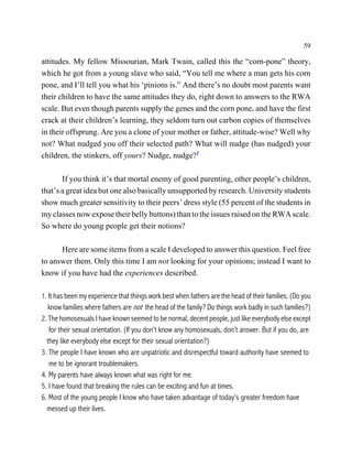 59

attitudes. My fellow Missourian, Mark Twain, called this the “corn-pone” theory,
which he got from a young slave who said, “You tell me where a man gets his corn
pone, and I’ll tell you what his ‘pinions is.” And there’s no doubt most parents want
their children to have the same attitudes they do, right down to answers to the RWA
scale. But even though parents supply the genes and the corn pone, and have the first
crack at their children’s learning, they seldom turn out carbon copies of themselves
in their offsprung. Are you a clone of your mother or father, attitude-wise? Well why
not? What nudged you off their selected path? What will nudge (has nudged) your
children, the stinkers, off yours? Nudge, nudge?2

       If you think it’s that mortal enemy of good parenting, other people’s children,
that’s a great idea but one also basically unsupported by research. University students
show much greater sensitivity to their peers’ dress style (55 percent of the students in
my classes now expose their belly buttons) than to the issues raised on the RWA scale.
So where do young people get their notions?

      Here are some items from a scale I developed to answer this question. Feel free
to answer them. Only this time I am not looking for your opinions; instead I want to
know if you have had the experiences described.

1. It has been my experience that things work best when fathers are the head of their families. (Do you
   know families where fathers are not the head of the family? Do things work badly in such families?)
2. The homosexuals I have known seemed to be normal, decent people, just like everybody else except
   for their sexual orientation. (If you don’t know any homosexuals, don’t answer. But if you do, are
  they like everybody else except for their sexual orientation?)
3. The people I have known who are unpatriotic and disrespectful toward authority have seemed to
   me to be ignorant troublemakers.
4. My parents have always known what was right for me.
5. I have found that breaking the rules can be exciting and fun at times.
6. Most of the young people I know who have taken advantage of today’s greater freedom have
  messed up their lives.
 