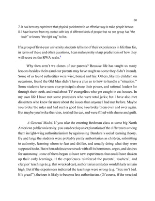 60

7. It has been my experience that physical punishment is an effective way to make people behave.
8. I have learned from my contact with lots of different kinds of people that no one group has “the
   truth” or knows “the right way” to live.

If a group of first-year university students tells me of their experiences in life thus far,
in terms of these and other questions, I can make pretty sharp predictions of how they
will score on the RWA scale.3

      Why then aren’t we clones of our parents? Because life has taught us many
lessons besides theirs (and our parents may have taught us some they didn’t intend).
Some of us found authorities were wise, honest and fair. Others, like my children on
occasions, found the Old Man didn’t have a clue as to how to handle a “situation.”
Some students have seen vice-principals abuse their power, and national leaders lie
through their teeth, and read about TV evangelists who got caught in cat houses. In
my own life I have met some protestors who were total jerks; but I have also met
dissenters who knew far more about the issues than anyone I had met before. Maybe
you broke the rules and had such a good time you broke them over and over again.
But maybe you broke the rules, totaled the car, and were filled with shame and guilt.

       A General Model. If you take the entering freshman class at some big North
American public university, you can develop an explanation of the differences among
them in right-wing authoritarianism by again using Bandura’s social learning theory.
By and large the students were probably pretty authoritarian as children, submitting
to authority, learning whom to fear and dislike, and usually doing what they were
supposed to do. But when adolescence struck with all its hormones, urges, and desires
for autonomy, some of them began to have new experiences that could have shaken
up their early learnings. If the experiences reinforced the parents’, teachers’, and
clergies’ teachings (e.g. that wrecked car), authoritarian attitudes would likely remain
high. But if the experiences indicated the teachings were wrong (e.g. “Sex isn’t bad.
It’s great!”), the teen is likely to become less authoritarian. (Of course, if the wrecked
 