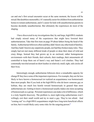 61

car and one’s first sexual encounter occur at the same moment, the lesson will be
mixed. But doubtless memorable.) It’s naturally easier for children from authoritarian
homes to remain authoritarian, and it’s easier for kids with unauthoritarian parents to
become decidedly unauthoritarian. But ultimately the experiences do most of the
shaping.

        I have discovered in my investigations that, by and large, high RWA students
had simply missed many of the experiences that might have lowered their
authoritarianism. Take that first item on page 59 about fathers being the head of the
family. Authoritarian followers often said they didn’t know any other kind of families.
And they hadn’t known any unpatriotic people, nor had they broken many rules. They
simply had not met many different kinds of people or done their share of wild and
crazy things. Instead they had grown up in an enclosed, rather homogeneous
environment--with their friends, their schools, their readings, their amusements all
controlled to keep them out of harm’s way and Satan’s evil clutches. They had
contentedly traveled around on short leashes in relatively small, tight, safe circles all
their lives.

       Interestingly enough, authoritarian followers show a remarkable capacity for
change IF they have some of the important experiences. For example, they are far less
likely to have known a homosexual (or realized an acquaintance was homosexual)
than most people. But if you look at the high RWAs who do know someone gay or
lesbian, they are much less hostile toward homosexuals in general than most
authoritarians are. Getting to know a homosexual usually makes one more accepting
of homosexuals as a group. Personal experiences can make a lot of difference, which
is a truly hopeful discovery. The problem is, most right-wing authoritarians won’t
willingly exit their small world and try to meet a gay. They’re too afraid. And
“coming out” to a high RWA acquaintance might have long-term beneficial effects
on him, but it would likely carry some risks for the outgoing person.4
 