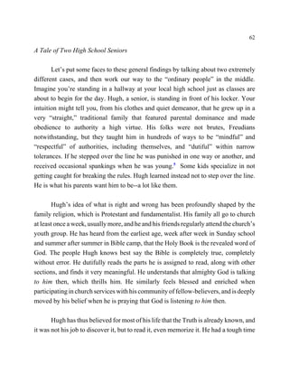 62

A Tale of Two High School Seniors

       Let’s put some faces to these general findings by talking about two extremely
different cases, and then work our way to the “ordinary people” in the middle.
Imagine you’re standing in a hallway at your local high school just as classes are
about to begin for the day. Hugh, a senior, is standing in front of his locker. Your
intuition might tell you, from his clothes and quiet demeanor, that he grew up in a
very “straight,” traditional family that featured parental dominance and made
obedience to authority a high virtue. His folks were not brutes, Freudians
notwithstanding, but they taught him in hundreds of ways to be “mindful” and
“respectful” of authorities, including themselves, and “dutiful” within narrow
tolerances. If he stepped over the line he was punished in one way or another, and
received occasional spankings when he was young.5 Some kids specialize in not
getting caught for breaking the rules. Hugh learned instead not to step over the line.
He is what his parents want him to be--a lot like them.

       Hugh’s idea of what is right and wrong has been profoundly shaped by the
family religion, which is Protestant and fundamentalist. His family all go to church
at least once a week, usually more, and he and his friends regularly attend the church’s
youth group. He has heard from the earliest age, week after week in Sunday school
and summer after summer in Bible camp, that the Holy Book is the revealed word of
God. The people Hugh knows best say the Bible is completely true, completely
without error. He dutifully reads the parts he is assigned to read, along with other
sections, and finds it very meaningful. He understands that almighty God is talking
to him then, which thrills him. He similarly feels blessed and enriched when
participating in church services with his community of fellow-believers, and is deeply
moved by his belief when he is praying that God is listening to him then.

       Hugh has thus believed for most of his life that the Truth is already known, and
it was not his job to discover it, but to read it, even memorize it. He had a tough time
 