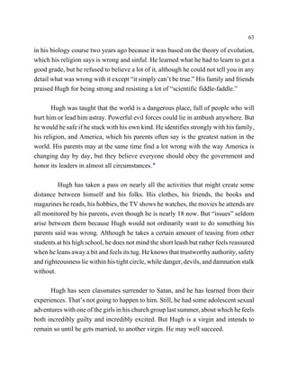 63

in his biology course two years ago because it was based on the theory of evolution,
which his religion says is wrong and sinful. He learned what he had to learn to get a
good grade, but he refused to believe a lot of it, although he could not tell you in any
detail what was wrong with it except “it simply can’t be true.” His family and friends
praised Hugh for being strong and resisting a lot of “scientific fiddle-faddle.”

       Hugh was taught that the world is a dangerous place, full of people who will
hurt him or lead him astray. Powerful evil forces could lie in ambush anywhere. But
he would be safe if he stuck with his own kind. He identifies strongly with his family,
his religion, and America, which his parents often say is the greatest nation in the
world. His parents may at the same time find a lot wrong with the way America is
changing day by day, but they believe everyone should obey the government and
honor its leaders in almost all circumstances. 6

         Hugh has taken a pass on nearly all the activities that might create some
distance between himself and his folks. His clothes, his friends, the books and
magazines he reads, his hobbies, the TV shows he watches, the movies he attends are
all monitored by his parents, even though he is nearly 18 now. But “issues” seldom
arise between them because Hugh would not ordinarily want to do something his
parents said was wrong. Although he takes a certain amount of teasing from other
students at his high school, he does not mind the short leash but rather feels reassured
when he leans away a bit and feels its tug. He knows that trustworthy authority, safety
and righteousness lie within his tight circle, while danger, devils, and damnation stalk
without.

      Hugh has seen classmates surrender to Satan, and he has learned from their
experiences. That’s not going to happen to him. Still, he had some adolescent sexual
adventures with one of the girls in his church group last summer, about which he feels
both incredibly guilty and incredibly excited. But Hugh is a virgin and intends to
remain so until he gets married, to another virgin. He may well succeed.
 