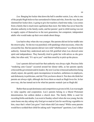 64

       Lou. Banging her locker shut down the hall is another senior, Lou, who is one
of the people Hugh believes has surrendered to Satan and who, from the way she just
slammed her locker door, is going to give her teachers a hard time today. Lou comes
from a family that is much more egalitarian than most. Her father has never been the
absolute authority in the family castle, and her parents’ goal in child rearing was not
to supply copies of themselves to the next generation, but competent, independent
adults who would make up their own minds about things.

       Lou had to obey when she was younger. Her parents did not let her toddle into
the street to play. So she too was punished, with spankings when necessary, when she
crossed the line. But her parents did not view mild “rebelliousness” as a threat to their
authority. Instead they understood and even felt gratified when Lou showed some
spirit and independence. They basically tried to guide her with advice as she grew
older, but often said, “It’s up to you”--and then stood by to pick up the pieces.

        Lou’s parents did not teach her that authority was always right. Precious little
“rendering unto Caesar” occurred around her dinner table, as her parents openly
criticized the government and its leaders. By now Lou has witnessed authorities being
clearly unjust, she quickly spots incompetence in teachers, unfairness in employers,
and dishonesty in politicians, and she’ll let you know about it. Nor does she think her
parents are always right, although she loves them as much as Hugh loves his. In her
own way, she has turned out to be what her parents wanted--just as Hugh did.

      Rather than accept dominance and competition as givens in life, Lou was taught
to value equality and cooperation. Lou’s parents belong to a liberal Protestant
denomination, but seldom darken a church door. The family Bible is used for
recording births and deaths. Lou went to Sunday school when she was young, but she
came home one day asking why God got so mad at Cain for sacrificing vegetables to
him, since that’s what Cain grew? And whom did Cain marry? While some parents
would have scolded their child for asking such “impertinent” questions, Lou’s father
 