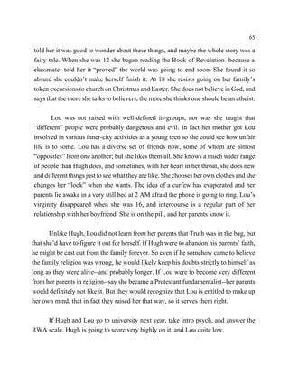 65

told her it was good to wonder about these things, and maybe the whole story was a
fairy tale. When she was 12 she began reading the Book of Revelation because a
classmate told her it “proved” the world was going to end soon. She found it so
absurd she couldn’t make herself finish it. At 18 she resists going on her family’s
token excursions to church on Christmas and Easter. She does not believe in God, and
says that the more she talks to believers, the more she thinks one should be an atheist.

        Lou was not raised with well-defined in-groups, nor was she taught that
“different” people were probably dangerous and evil. In fact her mother got Lou
involved in various inner-city activities as a young teen so she could see how unfair
life is to some. Lou has a diverse set of friends now, some of whom are almost
“opposites” from one another; but she likes them all. She knows a much wider range
of people than Hugh does, and sometimes, with her heart in her throat, she does new
and different things just to see what they are like. She chooses her own clothes and she
changes her “look” when she wants. The idea of a curfew has evaporated and her
parents lie awake in a very still bed at 2 AM afraid the phone is going to ring. Lou’s
virginity disappeared when she was 16, and intercourse is a regular part of her
relationship with her boyfriend. She is on the pill, and her parents know it.

       Unlike Hugh, Lou did not learn from her parents that Truth was in the bag, but
that she’d have to figure it out for herself. If Hugh were to abandon his parents’ faith,
he might be cast out from the family forever. So even if he somehow came to believe
the family religion was wrong, he would likely keep his doubts strictly to himself as
long as they were alive--and probably longer. If Lou were to become very different
from her parents in religion--say she became a Protestant fundamentalist--her parents
would definitely not like it. But they would recognize that Lou is entitled to make up
her own mind, that in fact they raised her that way, so it serves them right.

    If Hugh and Lou go to university next year, take intro psych, and answer the
RWA scale, Hugh is going to score very highly on it, and Lou quite low.
 