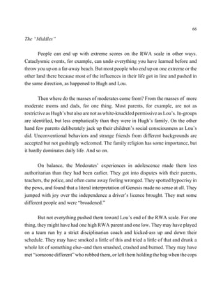66

The “Middles”

       People can end up with extreme scores on the RWA scale in other ways.
Cataclysmic events, for example, can undo everything you have learned before and
throw you up on a far-away beach. But most people who end up on one extreme or the
other land there because most of the influences in their life got in line and pushed in
the same direction, as happened to Hugh and Lou.

       Then where do the masses of moderates come from? From the masses of more
moderate moms and dads, for one thing. Most parents, for example, are not as
restrictive as Hugh’s but also are not as white-knuckled permissive as Lou’s. In-groups
are identified, but less emphatically than they were in Hugh’s family. On the other
hand few parents deliberately jack up their children’s social consciousness as Lou’s
did. Unconventional behaviors and strange friends from different backgrounds are
accepted but not gushingly welcomed. The family religion has some importance, but
it hardly dominates daily life. And so on.

       On balance, the Moderates’ experiences in adolescence made them less
authoritarian than they had been earlier. They got into disputes with their parents,
teachers, the police, and often came away feeling wronged. They spotted hypocrisy in
the pews, and found that a literal interpretation of Genesis made no sense at all. They
jumped with joy over the independence a driver’s licence brought. They met some
different people and were “broadened.”

       But not everything pushed them toward Lou’s end of the RWA scale. For one
thing, they might have had one high RWA parent and one low. They may have played
on a team run by a strict disciplinarian coach and kicked-ass up and down their
schedule. They may have smoked a little of this and tried a little of that and drunk a
whole lot of something else--and then smashed, crashed and burned. They may have
met “someone different” who robbed them, or left them holding the bag when the cops
 