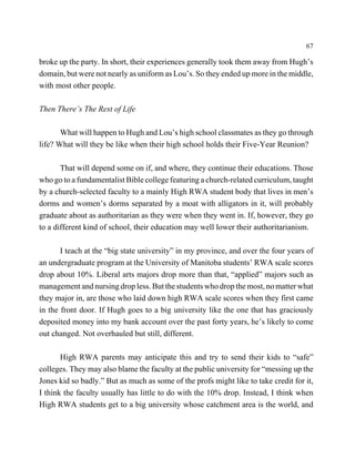 67

broke up the party. In short, their experiences generally took them away from Hugh’s
domain, but were not nearly as uniform as Lou’s. So they ended up more in the middle,
with most other people.

Then There’s The Rest of Life

       What will happen to Hugh and Lou’s high school classmates as they go through
life? What will they be like when their high school holds their Five-Year Reunion?

       That will depend some on if, and where, they continue their educations. Those
who go to a fundamentalist Bible college featuring a church-related curriculum, taught
by a church-selected faculty to a mainly High RWA student body that lives in men’s
dorms and women’s dorms separated by a moat with alligators in it, will probably
graduate about as authoritarian as they were when they went in. If, however, they go
to a different kind of school, their education may well lower their authoritarianism.

       I teach at the “big state university” in my province, and over the four years of
an undergraduate program at the University of Manitoba students’ RWA scale scores
drop about 10%. Liberal arts majors drop more than that, “applied” majors such as
management and nursing drop less. But the students who drop the most, no matter what
they major in, are those who laid down high RWA scale scores when they first came
in the front door. If Hugh goes to a big university like the one that has graciously
deposited money into my bank account over the past forty years, he’s likely to come
out changed. Not overhauled but still, different.

       High RWA parents may anticipate this and try to send their kids to “safe”
colleges. They may also blame the faculty at the public university for “messing up the
Jones kid so badly.” But as much as some of the profs might like to take credit for it,
I think the faculty usually has little to do with the 10% drop. Instead, I think when
High RWA students get to a big university whose catchment area is the world, and
 