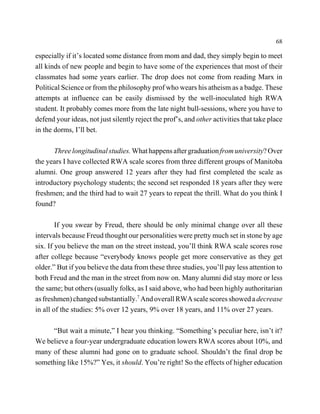 68

especially if it’s located some distance from mom and dad, they simply begin to meet
all kinds of new people and begin to have some of the experiences that most of their
classmates had some years earlier. The drop does not come from reading Marx in
Political Science or from the philosophy prof who wears his atheism as a badge. These
attempts at influence can be easily dismissed by the well-inoculated high RWA
student. It probably comes more from the late night bull-sessions, where you have to
defend your ideas, not just silently reject the prof’s, and other activities that take place
in the dorms, I’ll bet.

      Three longitudinal studies. What happens after graduation from university? Over
the years I have collected RWA scale scores from three different groups of Manitoba
alumni. One group answered 12 years after they had first completed the scale as
introductory psychology students; the second set responded 18 years after they were
freshmen; and the third had to wait 27 years to repeat the thrill. What do you think I
found?

        If you swear by Freud, there should be only minimal change over all these
intervals because Freud thought our personalities were pretty much set in stone by age
six. If you believe the man on the street instead, you’ll think RWA scale scores rose
after college because “everybody knows people get more conservative as they get
older.” But if you believe the data from these three studies, you’ll pay less attention to
both Freud and the man in the street from now on. Many alumni did stay more or less
the same; but others (usually folks, as I said above, who had been highly authoritarian
as freshmen) changed substantially.7 And overall RWA scale scores showed a decrease
in all of the studies: 5% over 12 years, 9% over 18 years, and 11% over 27 years.

     “But wait a minute,” I hear you thinking. “Something’s peculiar here, isn’t it?
We believe a four-year undergraduate education lowers RWA scores about 10%, and
many of these alumni had gone on to graduate school. Shouldn’t the final drop be
something like 15%?” Yes, it should. You’re right! So the effects of higher education
 